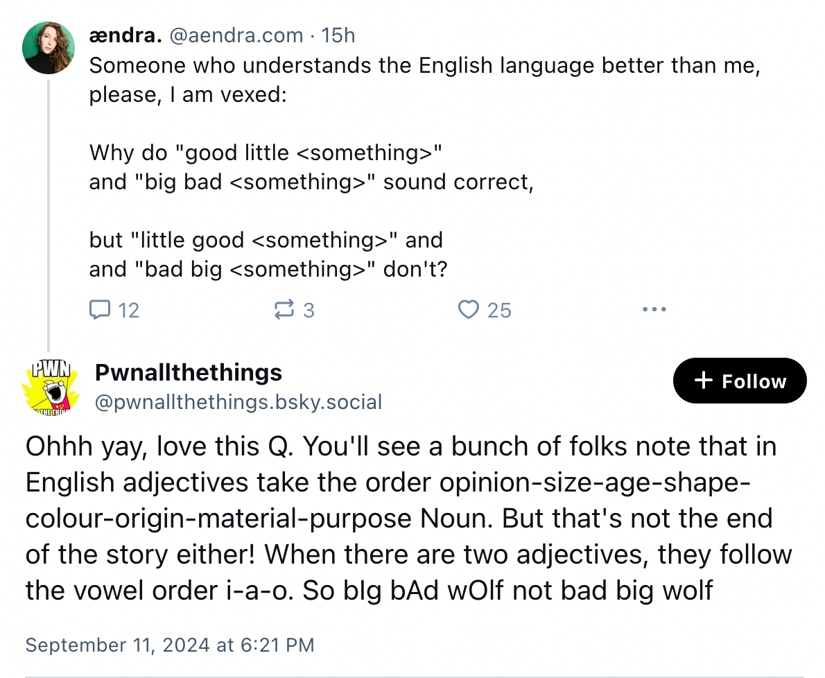 A message from some which asks "why do 'good little <something>' and 'big bad <something>' sound correct, but 'little good <something>' and 'bad big <something>' don't?" and another user replies "You'll see a bunch of folks note that in English adjectives take the order opinion-size-age-shape-colour-origin-material-purpose Noun. But that's not the end of the story either! When there are two adjectives, they follow the vowel order i-a-o. So big bad wolf not bad big wolf"