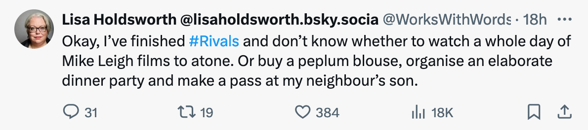 A tweet from Lisa Holdsworth which says "Okay, I've finished Rivals and don't know whether to watch a whole day of Mike Leigh films to atone. Or buy a peplum blouse, organise an elaborate dinner party and make a pass at my neighbour's son"